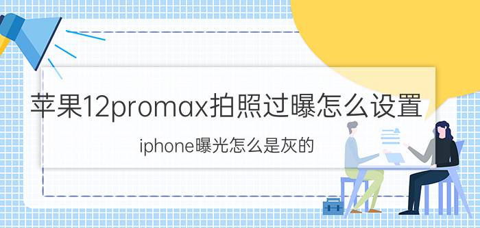 苹果12promax拍照过曝怎么设置 iphone曝光怎么是灰的？